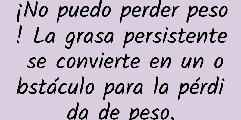 ¡No puedo perder peso! La grasa persistente se convierte en un obstáculo para la pérdida de peso.