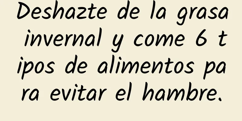 Deshazte de la grasa invernal y come 6 tipos de alimentos para evitar el hambre.