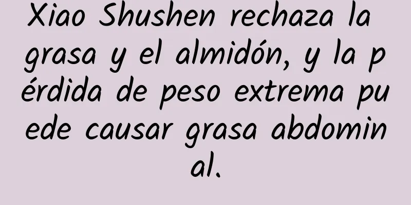 Xiao Shushen rechaza la grasa y el almidón, y la pérdida de peso extrema puede causar grasa abdominal.
