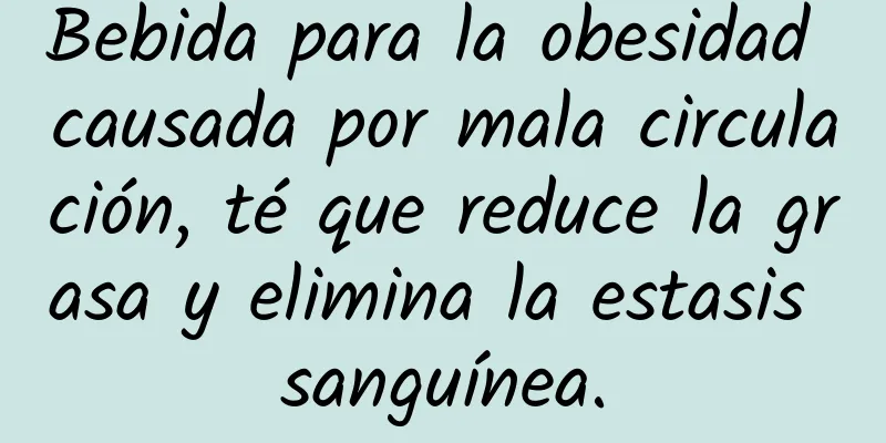 Bebida para la obesidad causada por mala circulación, té que reduce la grasa y elimina la estasis sanguínea.
