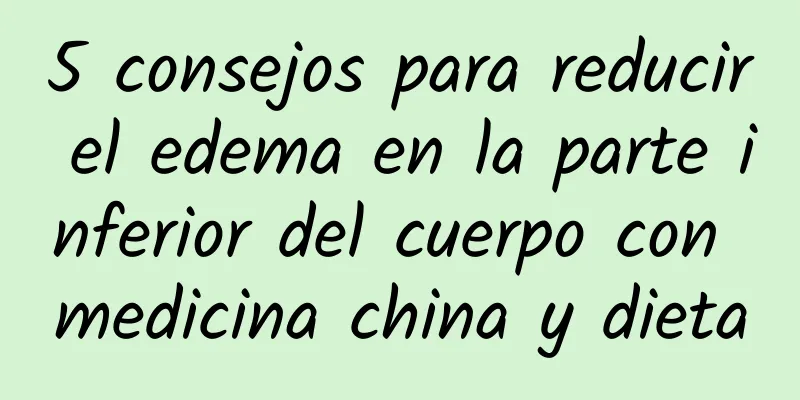5 consejos para reducir el edema en la parte inferior del cuerpo con medicina china y dieta