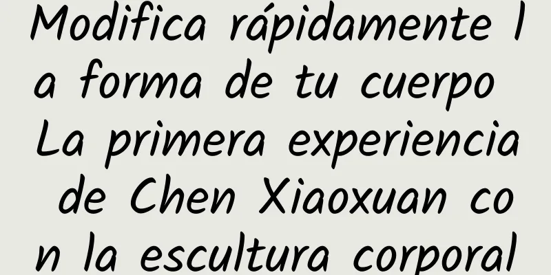 Modifica rápidamente la forma de tu cuerpo La primera experiencia de Chen Xiaoxuan con la escultura corporal