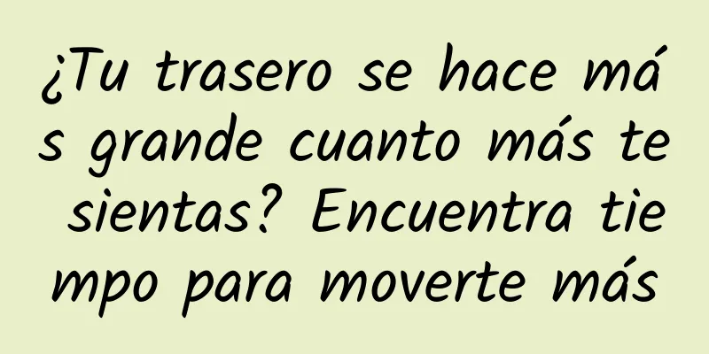 ¿Tu trasero se hace más grande cuanto más te sientas? Encuentra tiempo para moverte más