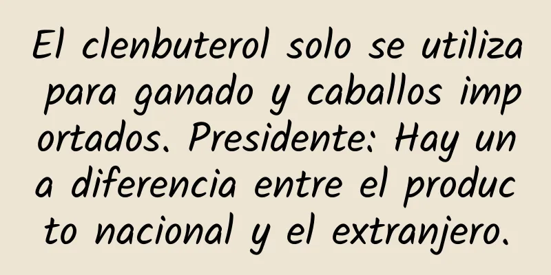 El clenbuterol solo se utiliza para ganado y caballos importados. Presidente: Hay una diferencia entre el producto nacional y el extranjero.