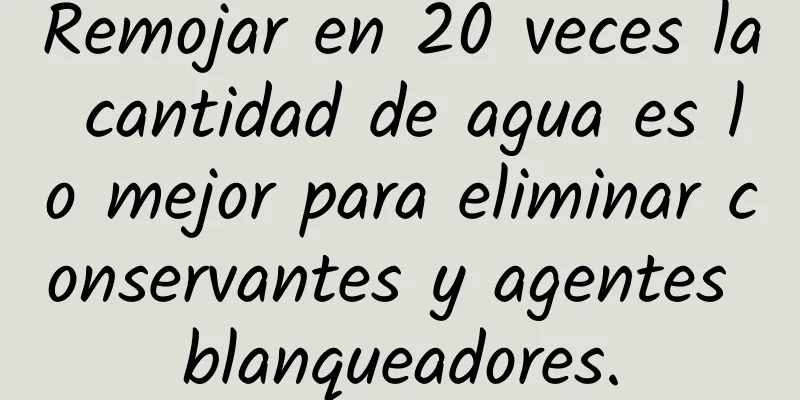 Remojar en 20 veces la cantidad de agua es lo mejor para eliminar conservantes y agentes blanqueadores.