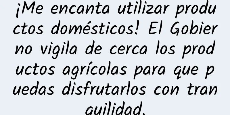 ¡Me encanta utilizar productos domésticos! El Gobierno vigila de cerca los productos agrícolas para que puedas disfrutarlos con tranquilidad.