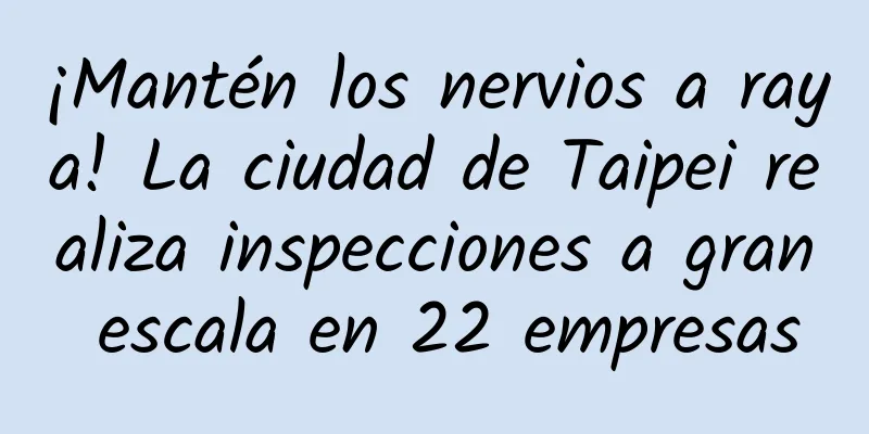 ¡Mantén los nervios a raya! La ciudad de Taipei realiza inspecciones a gran escala en 22 empresas