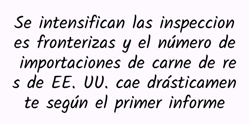 Se intensifican las inspecciones fronterizas y el número de importaciones de carne de res de EE. UU. cae drásticamente según el primer informe