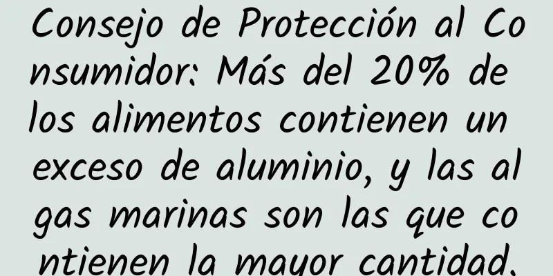 Consejo de Protección al Consumidor: Más del 20% de los alimentos contienen un exceso de aluminio, y las algas marinas son las que contienen la mayor cantidad.