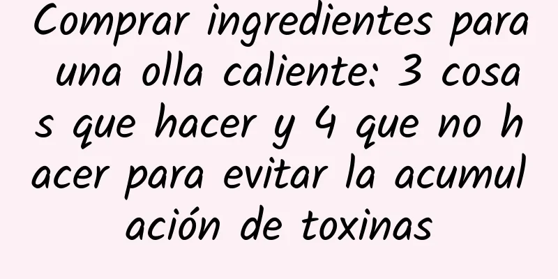 Comprar ingredientes para una olla caliente: 3 cosas que hacer y 4 que no hacer para evitar la acumulación de toxinas