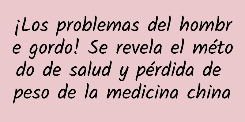 ¡Los problemas del hombre gordo! Se revela el método de salud y pérdida de peso de la medicina china