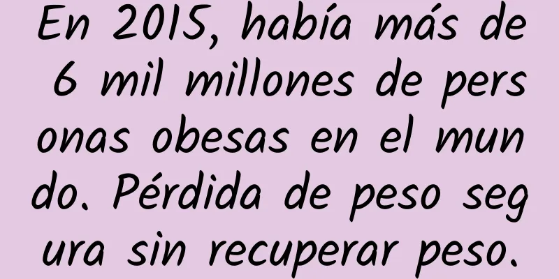 En 2015, había más de 6 mil millones de personas obesas en el mundo. Pérdida de peso segura sin recuperar peso.